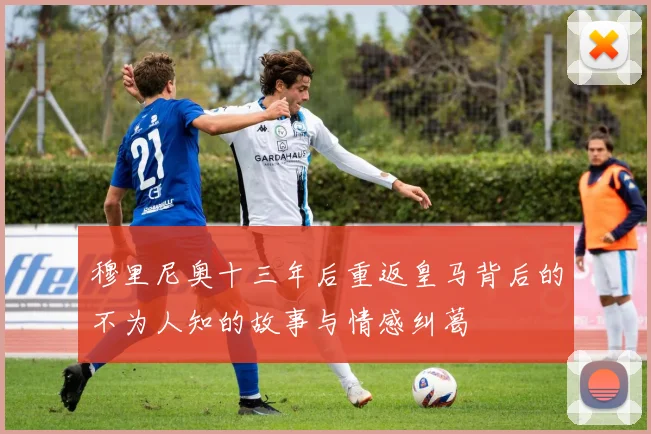 穆里尼奥十三年后重返皇马背后的不为人知的故事与情感纠葛