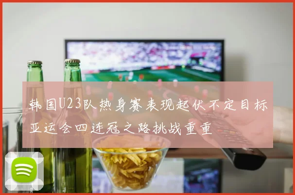 韩国U23队热身赛表现起伏不定目标亚运会四连冠之路挑战重重
