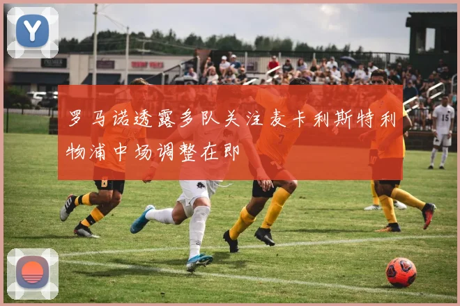 罗马诺透露多队关注麦卡利斯特利物浦中场调整在即