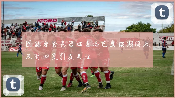 图赫尔紧急召回查洛巴度假期间未及时回复引发关注