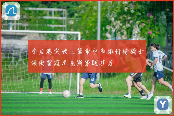 季后赛突破上篮命中率排行榜骑士领衔雷霆尼克斯紧随其后