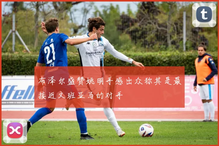 布泽尔盛赞姚明手感出众称其是最接近文班亚马的对手
