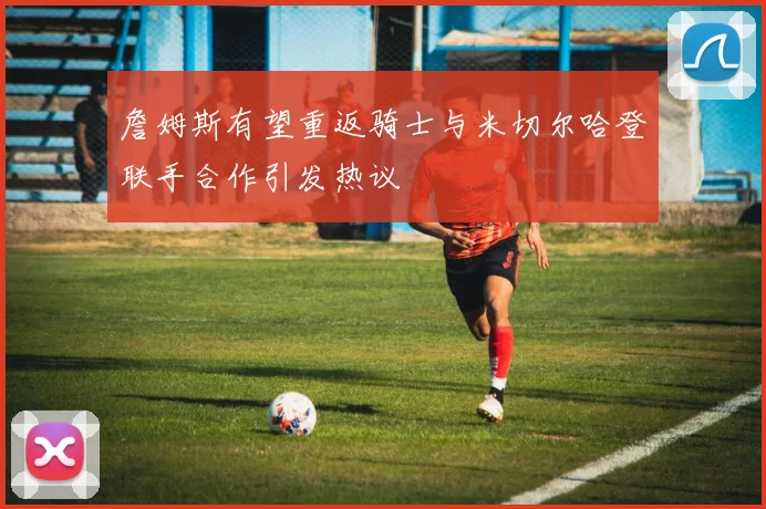 詹姆斯有望重返骑士与米切尔哈登联手合作引发热议