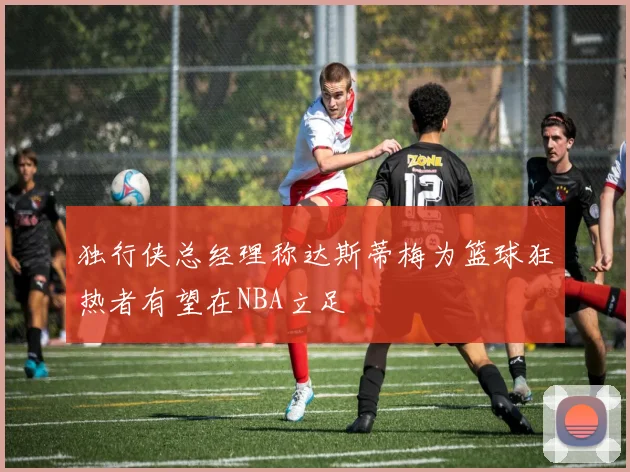 独行侠总经理称达斯蒂梅为篮球狂热者有望在NBA立足