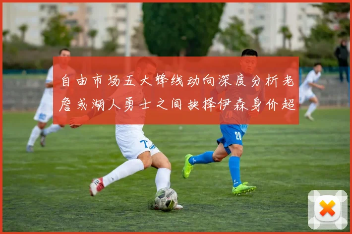 自由市场五大锋线动向深度分析老詹或湖人勇士之间抉择伊森身价超2000万