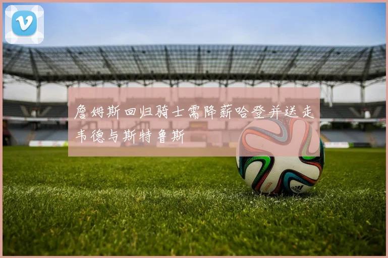 詹姆斯回归骑士需降薪哈登并送走韦德与斯特鲁斯