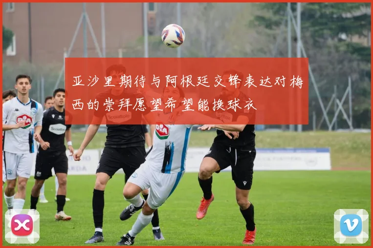亚沙里期待与阿根廷交锋表达对梅西的崇拜愿望希望能换球衣