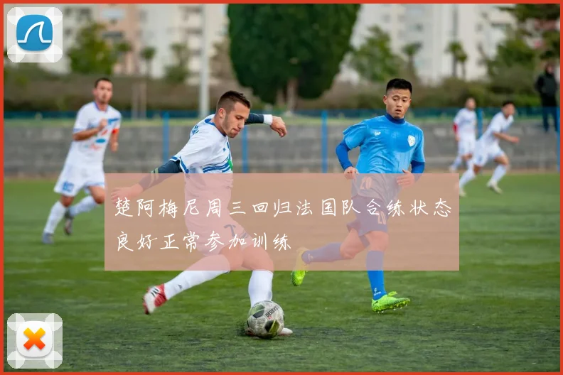楚阿梅尼周三回归法国队合练状态良好正常参加训练