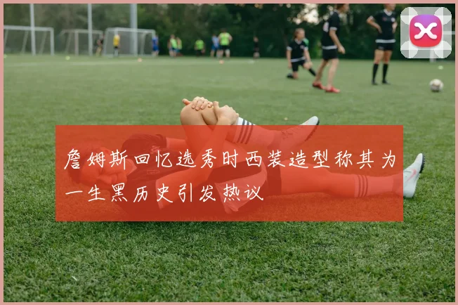 詹姆斯回忆选秀时西装造型称其为一生黑历史引发热议