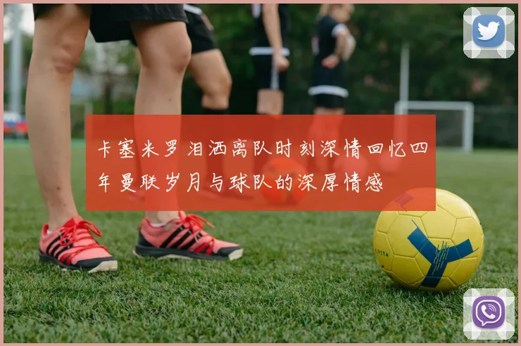 卡塞米罗泪洒离队时刻深情回忆四年曼联岁月与球队的深厚情感