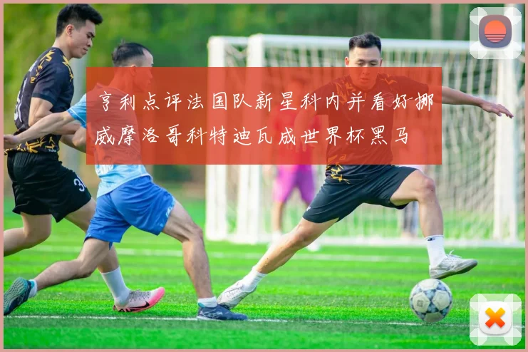 亨利点评法国队新星科内并看好挪威摩洛哥科特迪瓦成世界杯黑马