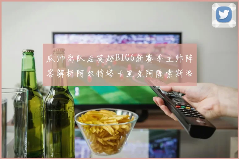 瓜帅离队后英超BIG6新赛季主帅阵容解析阿尔特塔卡里克阿隆索斯洛特的挑战与机遇