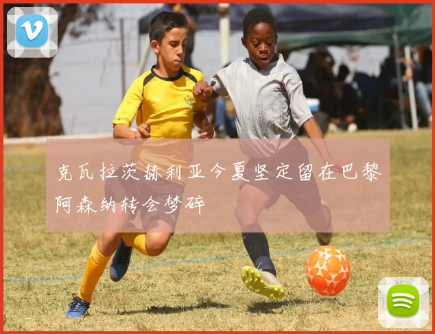 克瓦拉茨赫利亚今夏坚定留在巴黎阿森纳转会梦碎