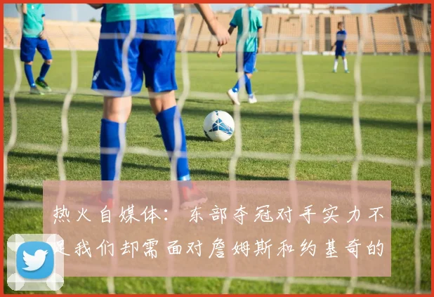 热火自媒体：东部夺冠对手实力不足我们却需面对詹姆斯和约基奇的挑战