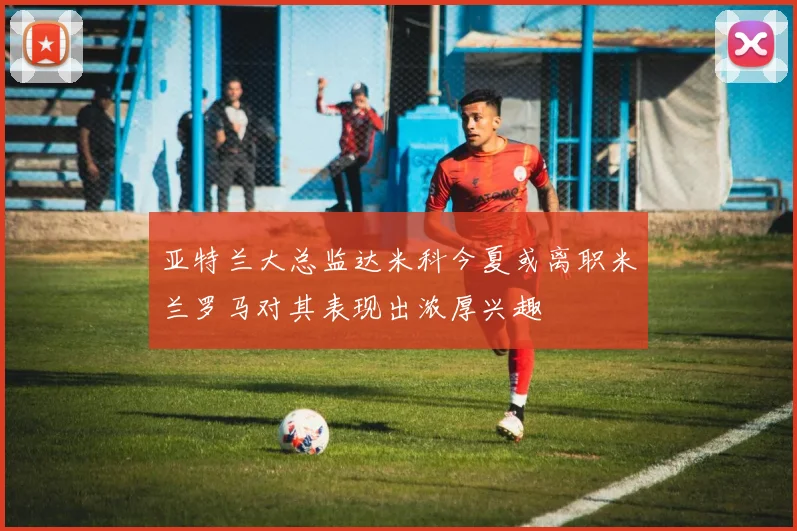 亚特兰大总监达米科今夏或离职米兰罗马对其表现出浓厚兴趣