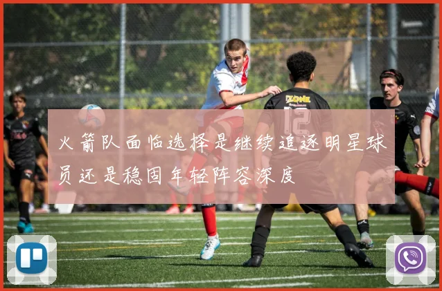 火箭队面临选择是继续追逐明星球员还是稳固年轻阵容深度