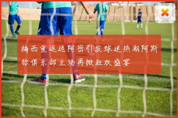 梅西重返迈阿密引发球迷热潮阿斯称俱乐部主场再掀狂欢盛宴