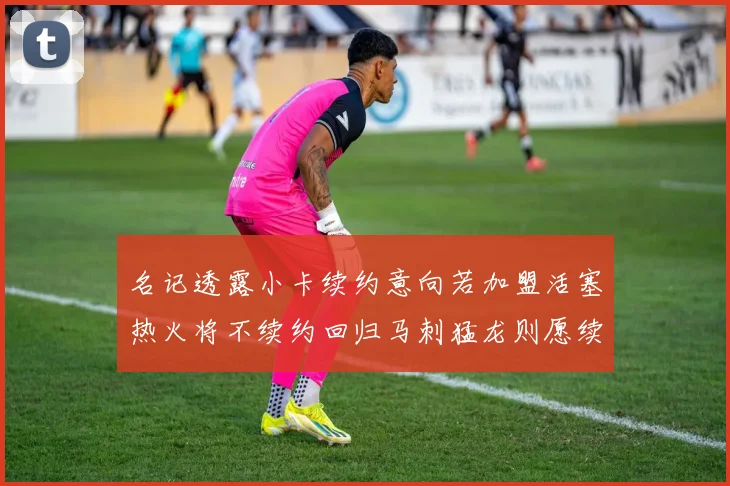 名记透露小卡续约意向若加盟活塞热火将不续约回归马刺猛龙则愿续约