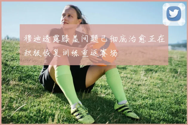 穆迪透露膝盖问题已彻底治愈正在积极恢复训练重返赛场