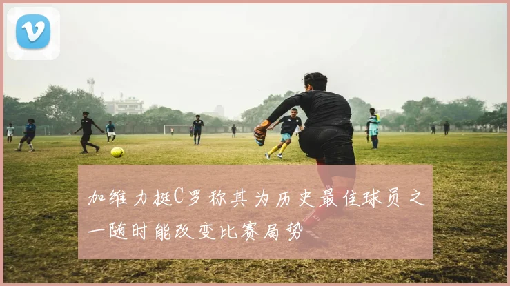 加维力挺C罗称其为历史最佳球员之一随时能改变比赛局势
