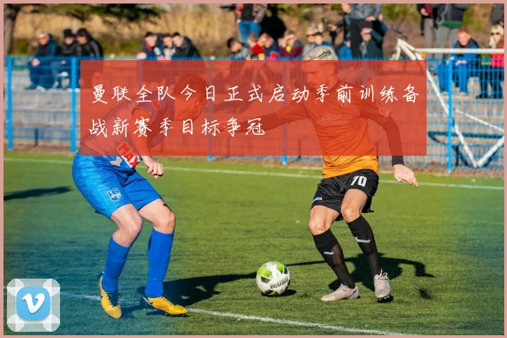 曼联全队今日正式启动季前训练备战新赛季目标争冠
