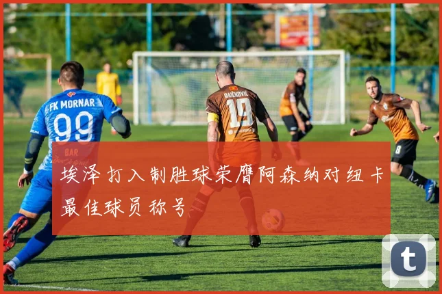 埃泽打入制胜球荣膺阿森纳对纽卡最佳球员称号