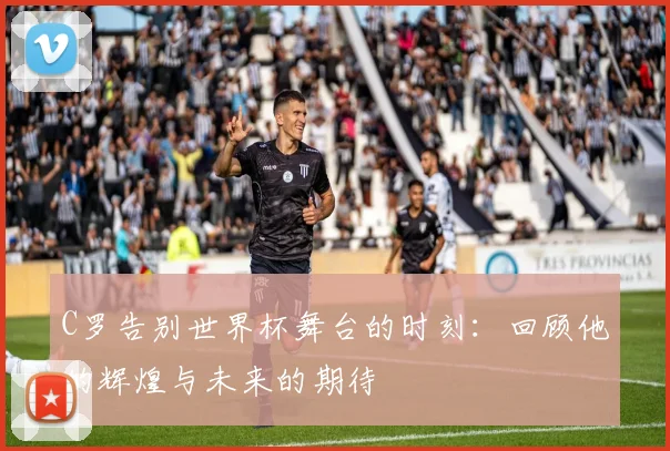 C罗告别世界杯舞台的时刻：回顾他的辉煌与未来的期待