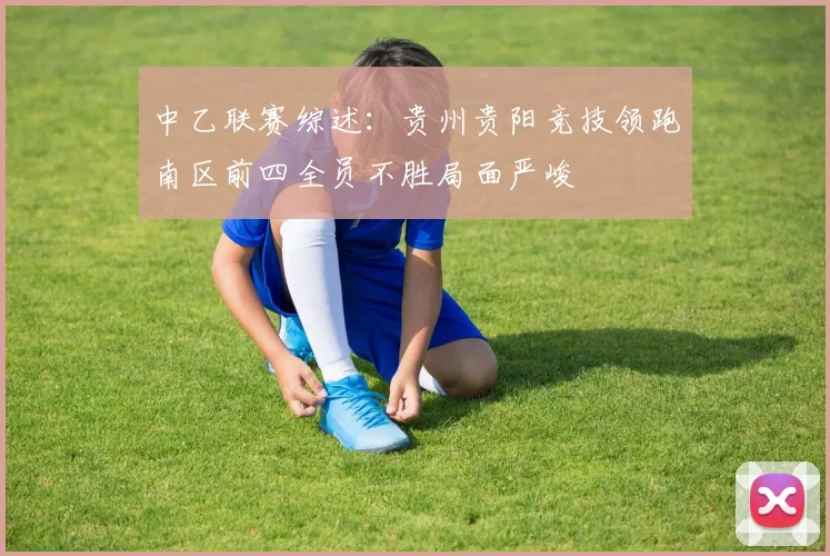 中乙联赛综述：贵州贵阳竞技领跑南区前四全员不胜局面严峻