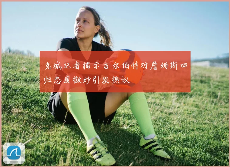 克城记者揭示吉尔伯特对詹姆斯回归态度微妙引发热议