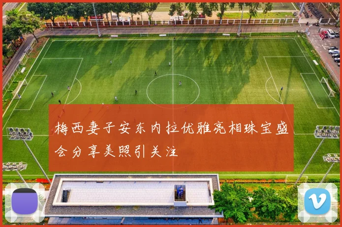 梅西妻子安东内拉优雅亮相珠宝盛会分享美照引关注