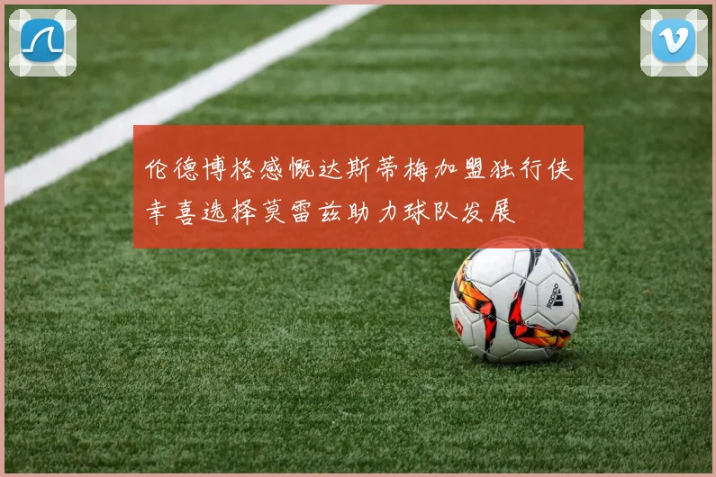 伦德博格感慨达斯蒂梅加盟独行侠幸喜选择莫雷兹助力球队发展